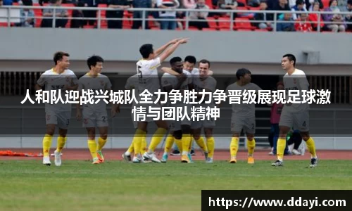 人和队迎战兴城队全力争胜力争晋级展现足球激情与团队精神